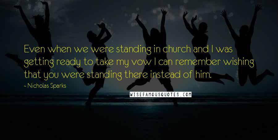 Nicholas Sparks Quotes: Even when we were standing in church and I was getting ready to take my vow I can remember wishing that you were standing there instead of him.