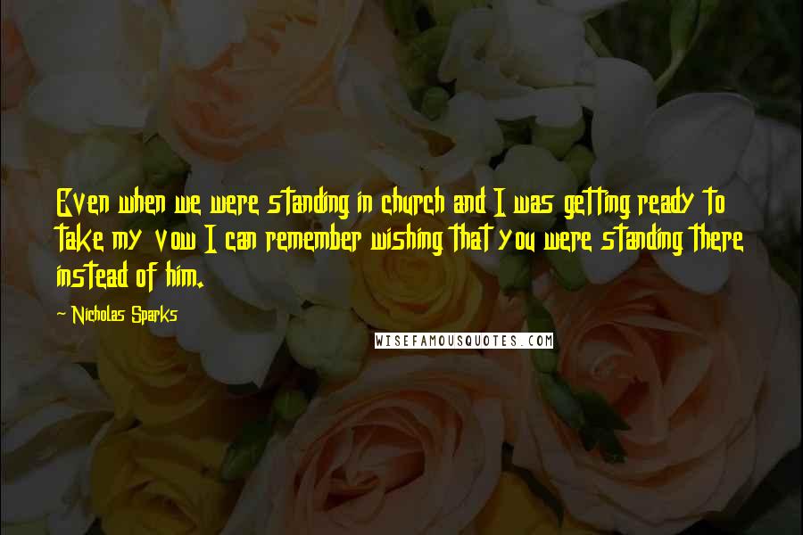 Nicholas Sparks Quotes: Even when we were standing in church and I was getting ready to take my vow I can remember wishing that you were standing there instead of him.