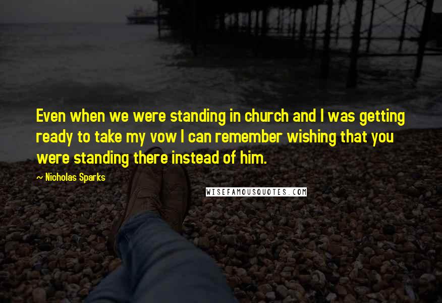 Nicholas Sparks Quotes: Even when we were standing in church and I was getting ready to take my vow I can remember wishing that you were standing there instead of him.