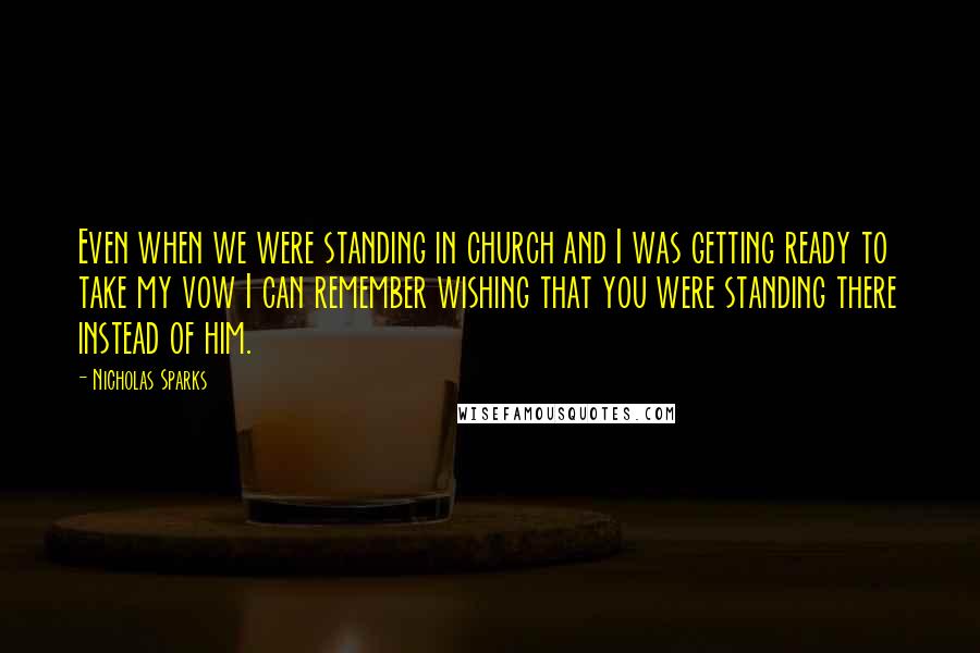 Nicholas Sparks Quotes: Even when we were standing in church and I was getting ready to take my vow I can remember wishing that you were standing there instead of him.