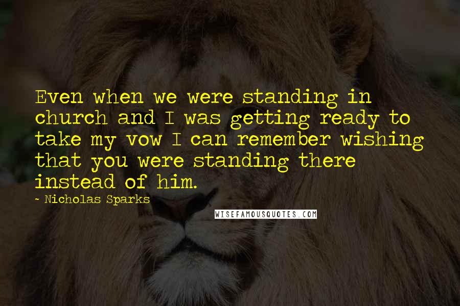 Nicholas Sparks Quotes: Even when we were standing in church and I was getting ready to take my vow I can remember wishing that you were standing there instead of him.