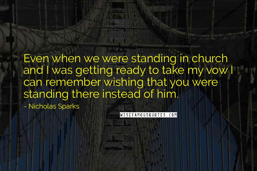 Nicholas Sparks Quotes: Even when we were standing in church and I was getting ready to take my vow I can remember wishing that you were standing there instead of him.