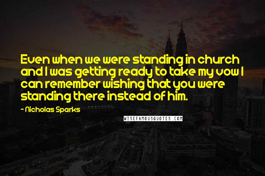 Nicholas Sparks Quotes: Even when we were standing in church and I was getting ready to take my vow I can remember wishing that you were standing there instead of him.