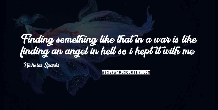 Nicholas Sparks Quotes: Finding something like that in a war is like finding an angel in hell so i kept it with me