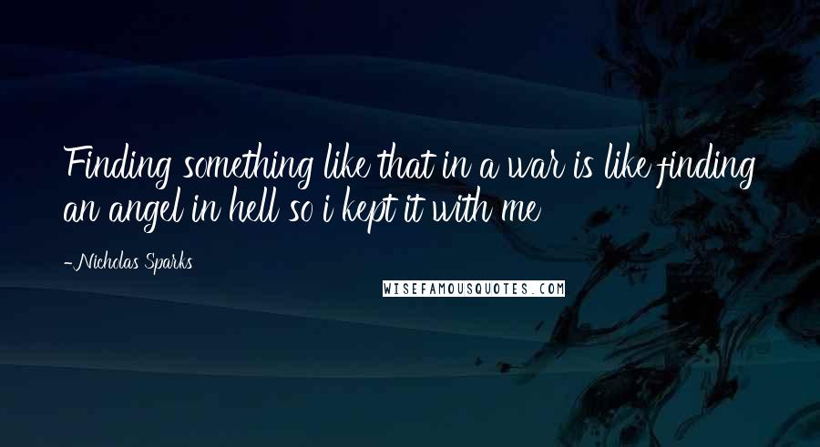 Nicholas Sparks Quotes: Finding something like that in a war is like finding an angel in hell so i kept it with me