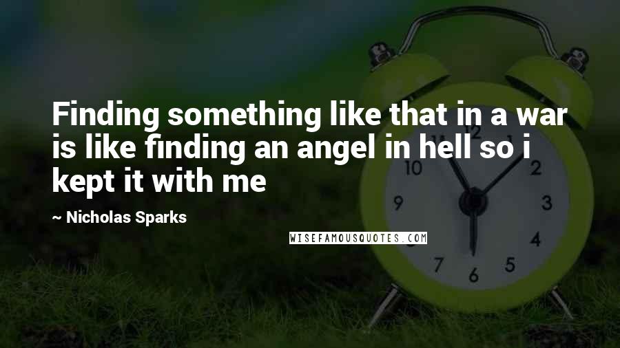 Nicholas Sparks Quotes: Finding something like that in a war is like finding an angel in hell so i kept it with me