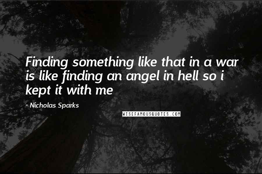 Nicholas Sparks Quotes: Finding something like that in a war is like finding an angel in hell so i kept it with me