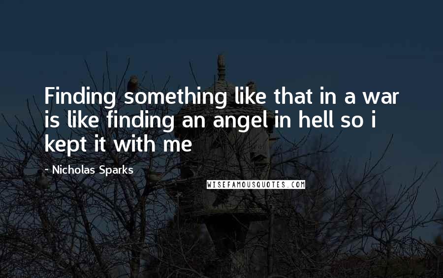 Nicholas Sparks Quotes: Finding something like that in a war is like finding an angel in hell so i kept it with me