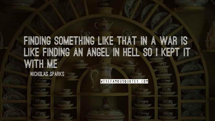 Nicholas Sparks Quotes: Finding something like that in a war is like finding an angel in hell so i kept it with me
