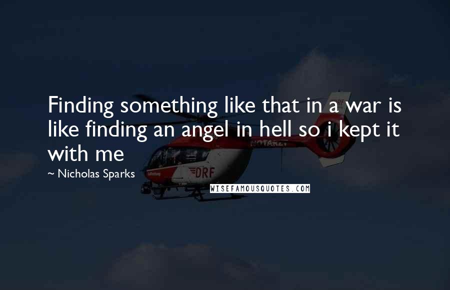 Nicholas Sparks Quotes: Finding something like that in a war is like finding an angel in hell so i kept it with me
