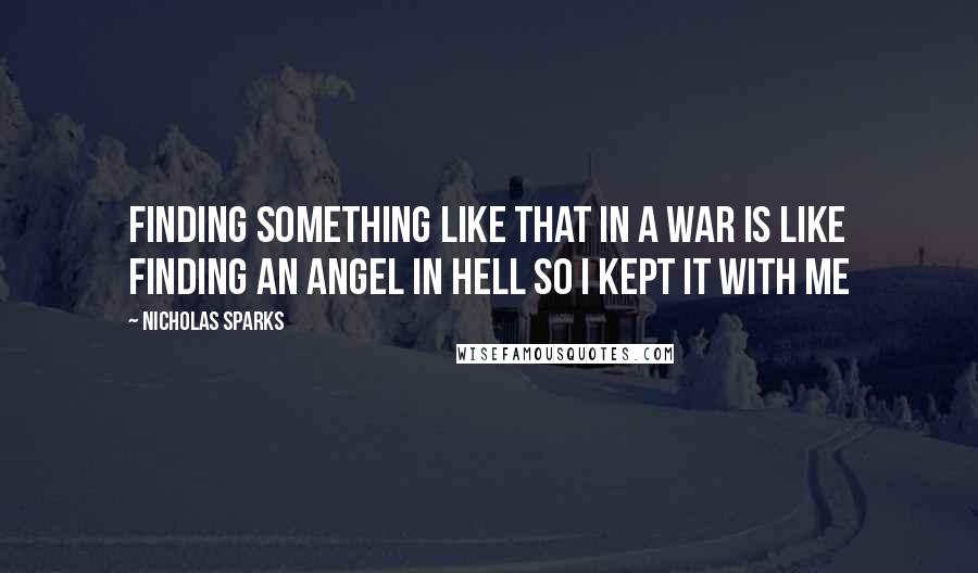 Nicholas Sparks Quotes: Finding something like that in a war is like finding an angel in hell so i kept it with me