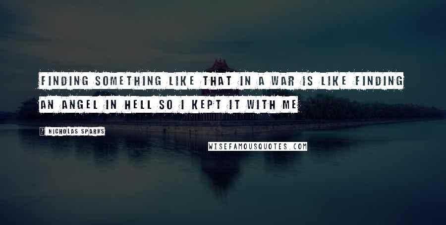 Nicholas Sparks Quotes: Finding something like that in a war is like finding an angel in hell so i kept it with me