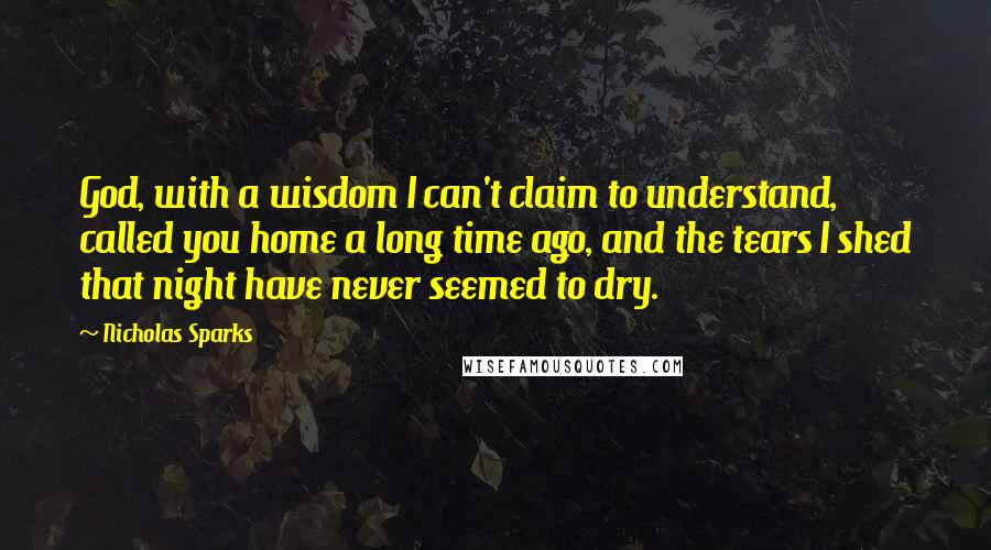 Nicholas Sparks Quotes: God, with a wisdom I can't claim to understand, called you home a long time ago, and the tears I shed that night have never seemed to dry.