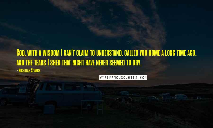 Nicholas Sparks Quotes: God, with a wisdom I can't claim to understand, called you home a long time ago, and the tears I shed that night have never seemed to dry.