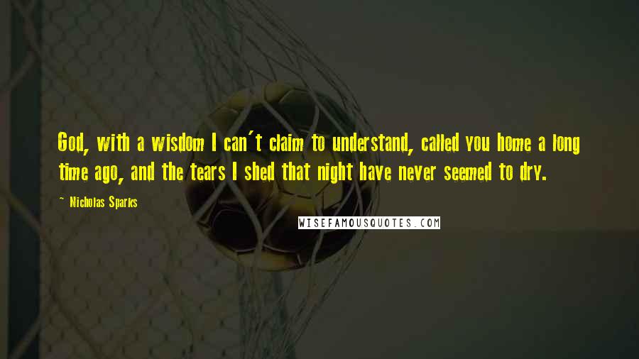 Nicholas Sparks Quotes: God, with a wisdom I can't claim to understand, called you home a long time ago, and the tears I shed that night have never seemed to dry.