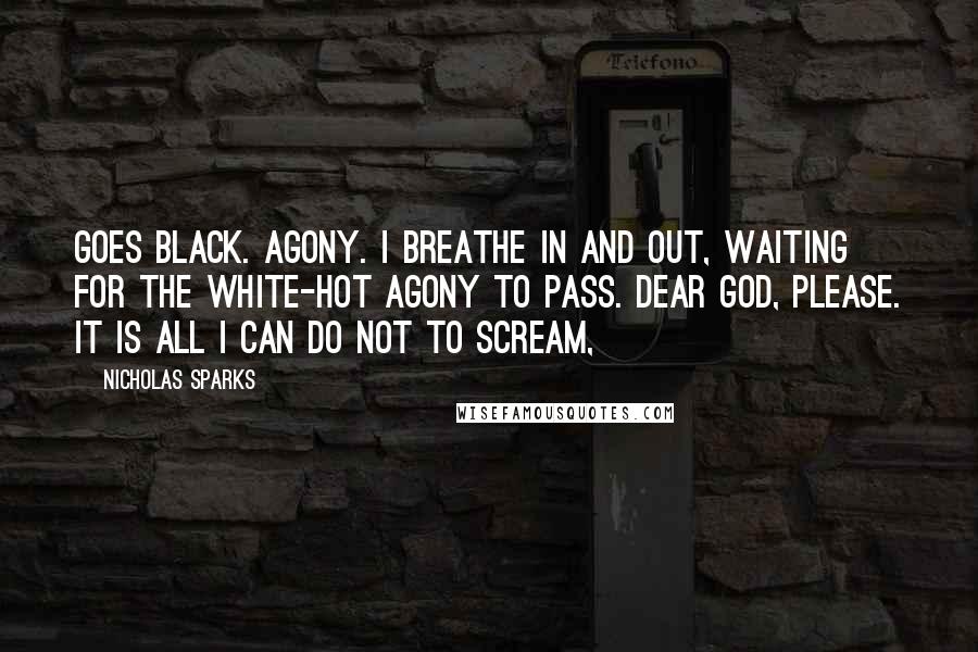 Nicholas Sparks Quotes: Goes black. Agony. I breathe in and out, waiting for the white-hot agony to pass. Dear God, please. It is all I can do not to scream,
