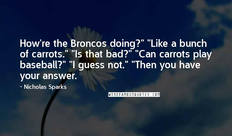 Nicholas Sparks Quotes: How're the Broncos doing?" "Like a bunch of carrots." "Is that bad?" "Can carrots play baseball?" "I guess not." "Then you have your answer.