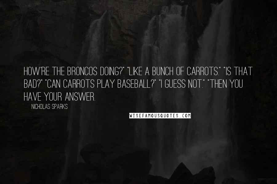 Nicholas Sparks Quotes: How're the Broncos doing?" "Like a bunch of carrots." "Is that bad?" "Can carrots play baseball?" "I guess not." "Then you have your answer.