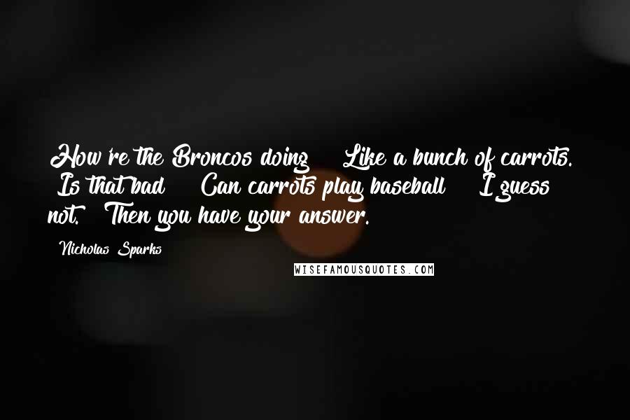 Nicholas Sparks Quotes: How're the Broncos doing?" "Like a bunch of carrots." "Is that bad?" "Can carrots play baseball?" "I guess not." "Then you have your answer.