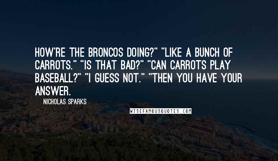 Nicholas Sparks Quotes: How're the Broncos doing?" "Like a bunch of carrots." "Is that bad?" "Can carrots play baseball?" "I guess not." "Then you have your answer.