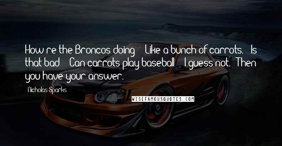 Nicholas Sparks Quotes: How're the Broncos doing?" "Like a bunch of carrots." "Is that bad?" "Can carrots play baseball?" "I guess not." "Then you have your answer.