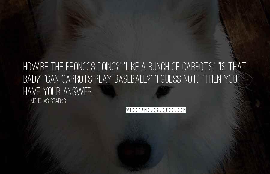 Nicholas Sparks Quotes: How're the Broncos doing?" "Like a bunch of carrots." "Is that bad?" "Can carrots play baseball?" "I guess not." "Then you have your answer.