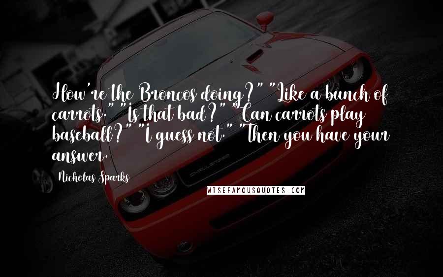 Nicholas Sparks Quotes: How're the Broncos doing?" "Like a bunch of carrots." "Is that bad?" "Can carrots play baseball?" "I guess not." "Then you have your answer.