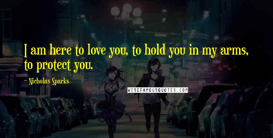 Nicholas Sparks Quotes: I am here to love you, to hold you in my arms, to protect you.