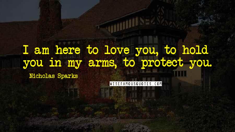 Nicholas Sparks Quotes: I am here to love you, to hold you in my arms, to protect you.