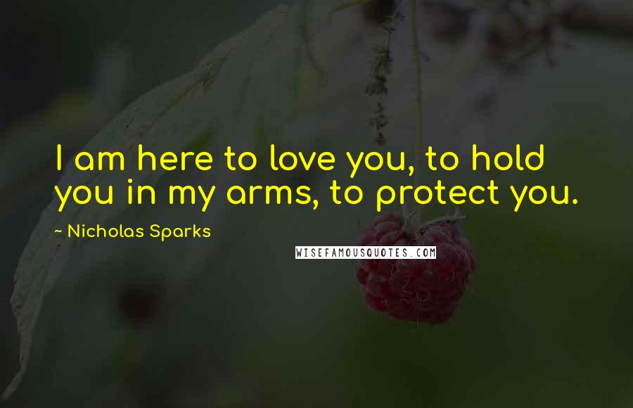 Nicholas Sparks Quotes: I am here to love you, to hold you in my arms, to protect you.