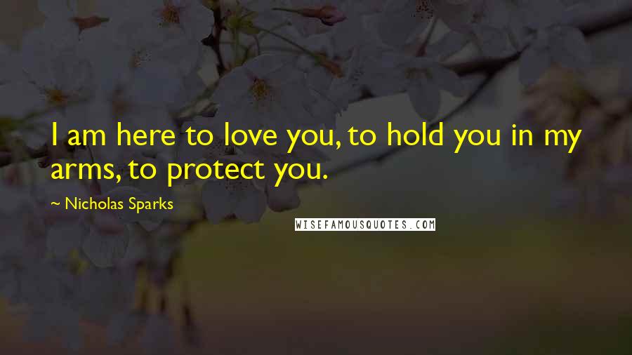 Nicholas Sparks Quotes: I am here to love you, to hold you in my arms, to protect you.