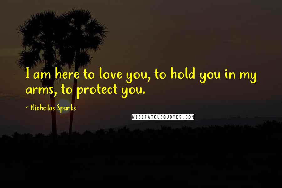 Nicholas Sparks Quotes: I am here to love you, to hold you in my arms, to protect you.