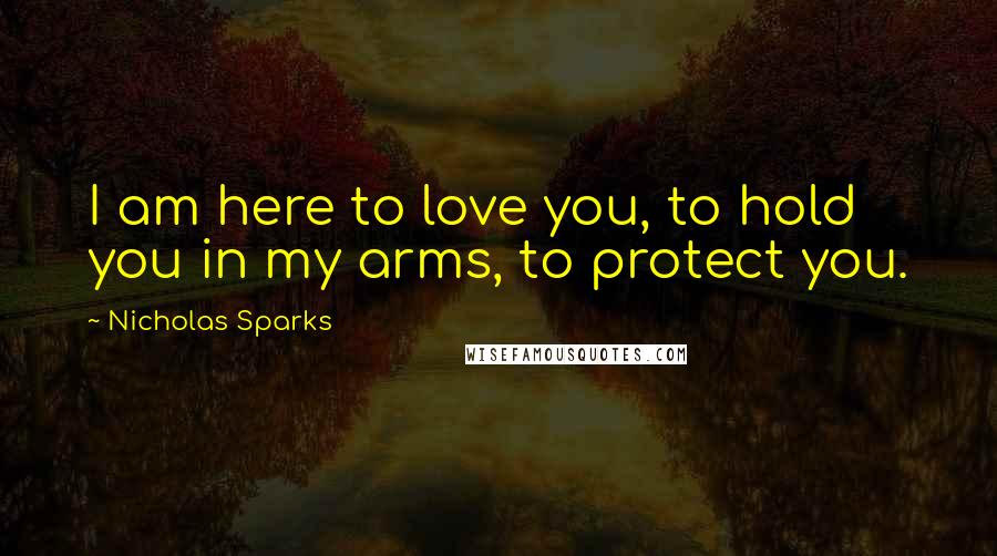 Nicholas Sparks Quotes: I am here to love you, to hold you in my arms, to protect you.