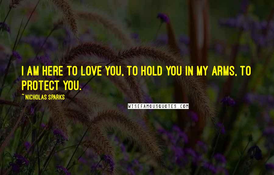 Nicholas Sparks Quotes: I am here to love you, to hold you in my arms, to protect you.