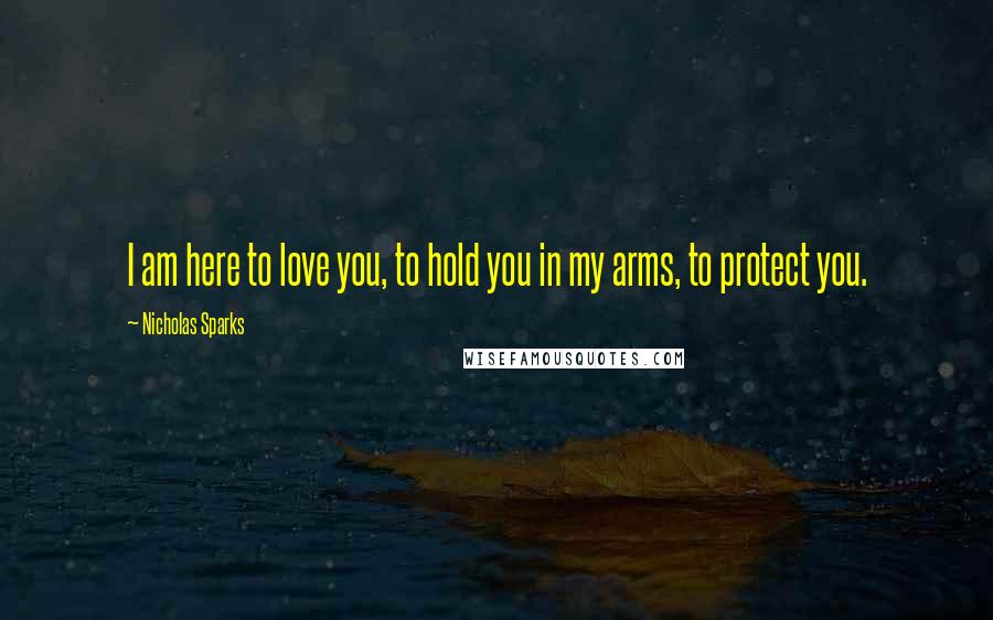 Nicholas Sparks Quotes: I am here to love you, to hold you in my arms, to protect you.