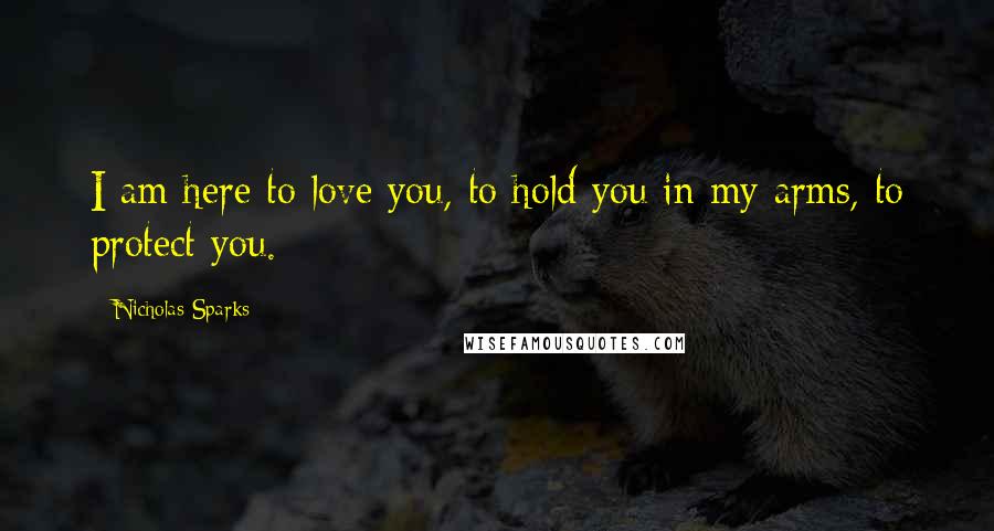 Nicholas Sparks Quotes: I am here to love you, to hold you in my arms, to protect you.