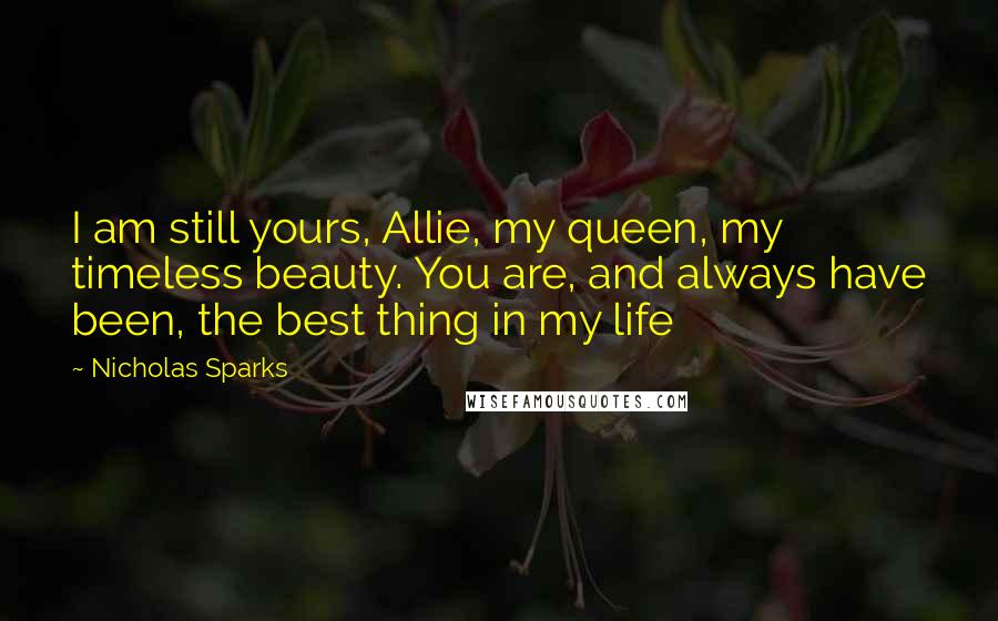 Nicholas Sparks Quotes: I am still yours, Allie, my queen, my timeless beauty. You are, and always have been, the best thing in my life