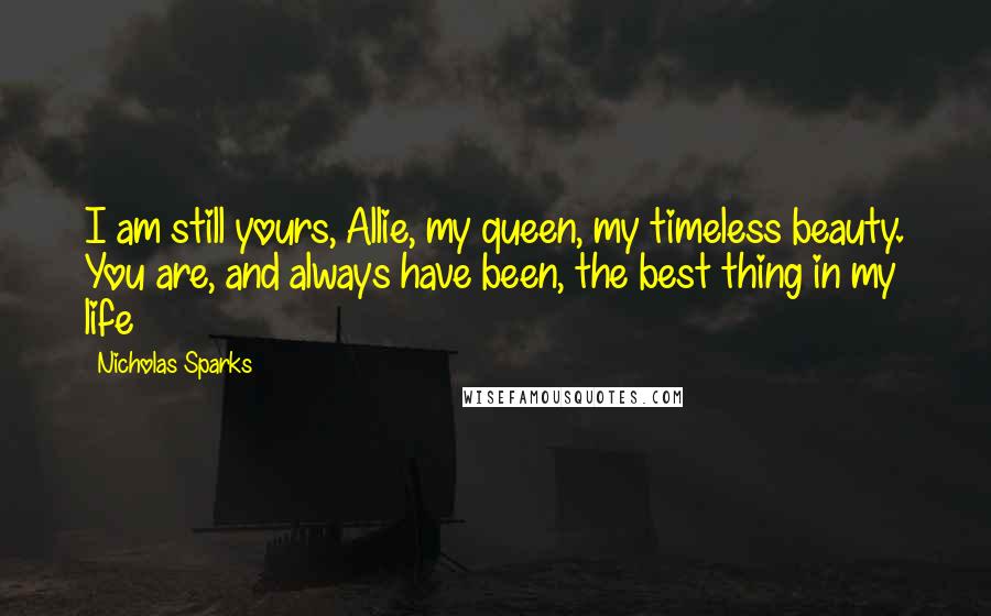 Nicholas Sparks Quotes: I am still yours, Allie, my queen, my timeless beauty. You are, and always have been, the best thing in my life