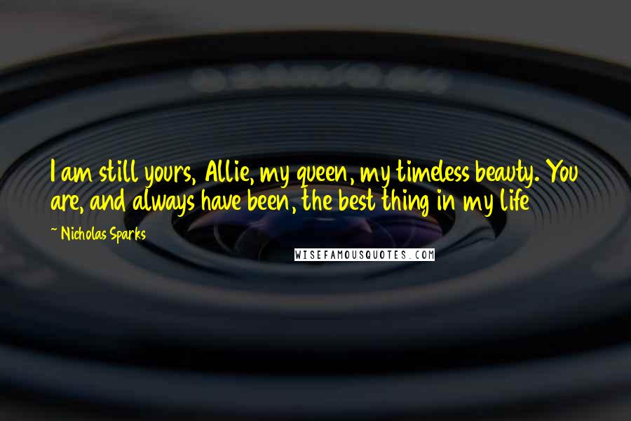 Nicholas Sparks Quotes: I am still yours, Allie, my queen, my timeless beauty. You are, and always have been, the best thing in my life