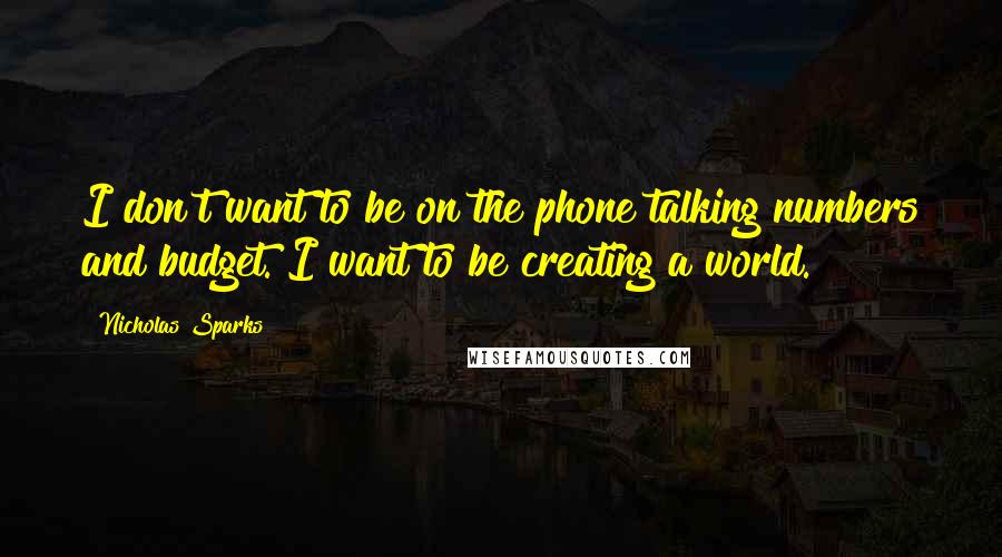 Nicholas Sparks Quotes: I don't want to be on the phone talking numbers and budget. I want to be creating a world.