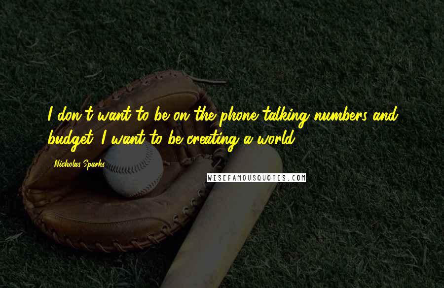 Nicholas Sparks Quotes: I don't want to be on the phone talking numbers and budget. I want to be creating a world.