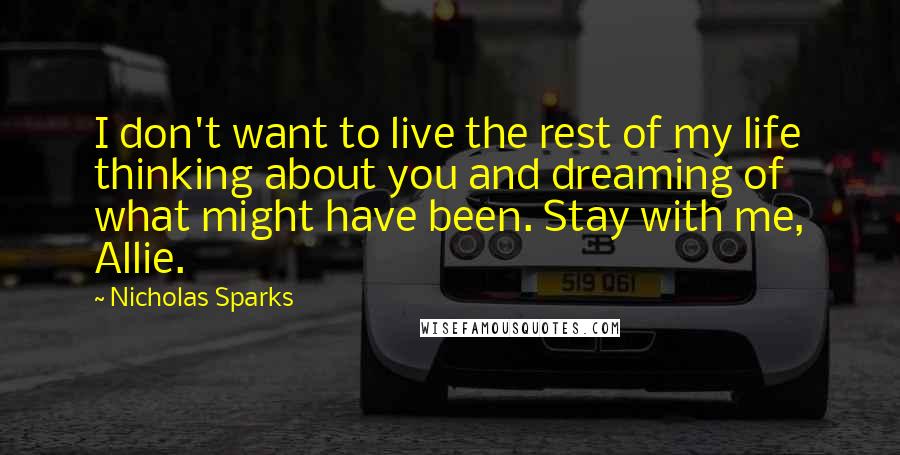Nicholas Sparks Quotes: I don't want to live the rest of my life thinking about you and dreaming of what might have been. Stay with me, Allie.