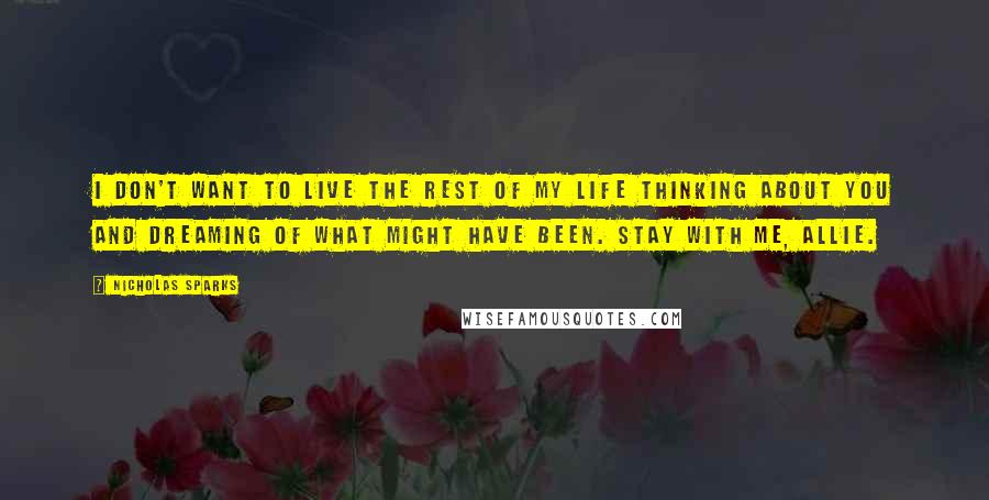 Nicholas Sparks Quotes: I don't want to live the rest of my life thinking about you and dreaming of what might have been. Stay with me, Allie.