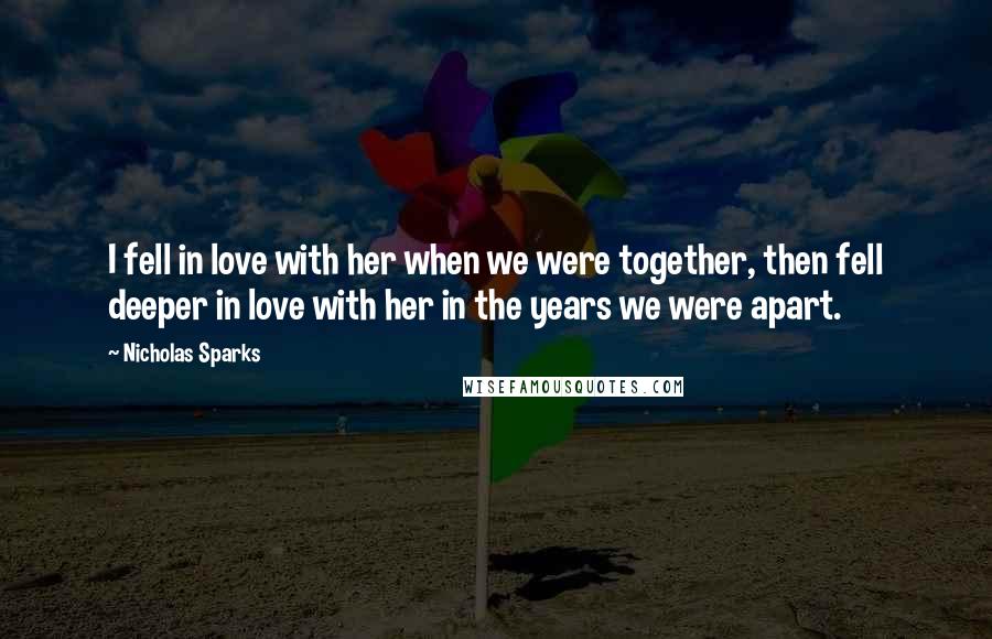 Nicholas Sparks Quotes: I fell in love with her when we were together, then fell deeper in love with her in the years we were apart.