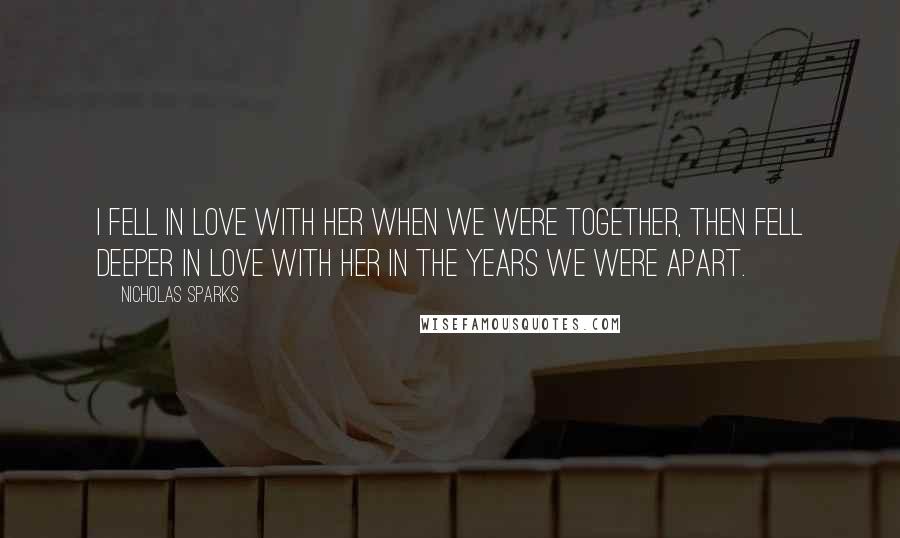 Nicholas Sparks Quotes: I fell in love with her when we were together, then fell deeper in love with her in the years we were apart.