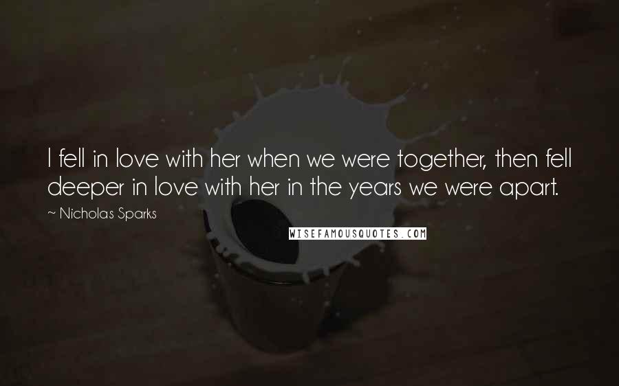 Nicholas Sparks Quotes: I fell in love with her when we were together, then fell deeper in love with her in the years we were apart.