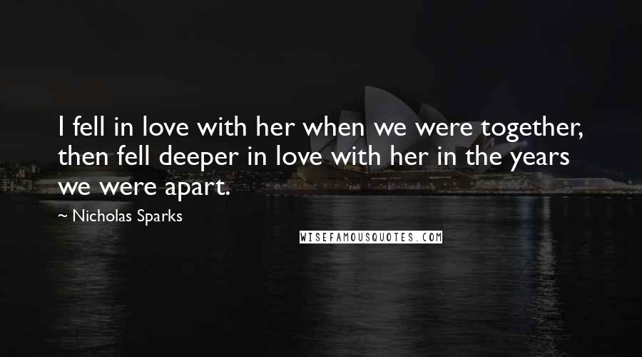 Nicholas Sparks Quotes: I fell in love with her when we were together, then fell deeper in love with her in the years we were apart.