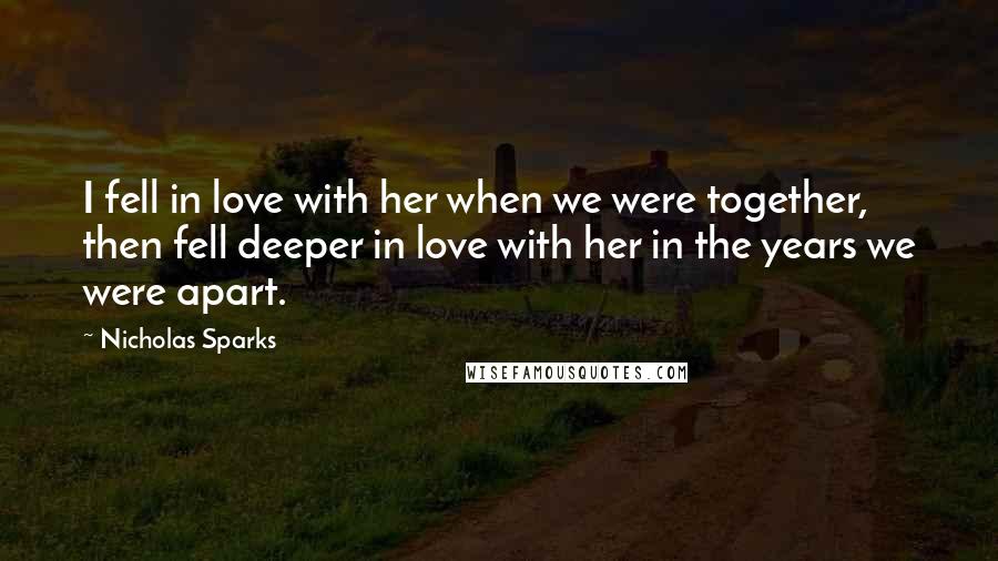 Nicholas Sparks Quotes: I fell in love with her when we were together, then fell deeper in love with her in the years we were apart.