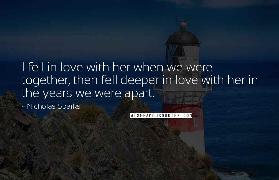 Nicholas Sparks Quotes: I fell in love with her when we were together, then fell deeper in love with her in the years we were apart.