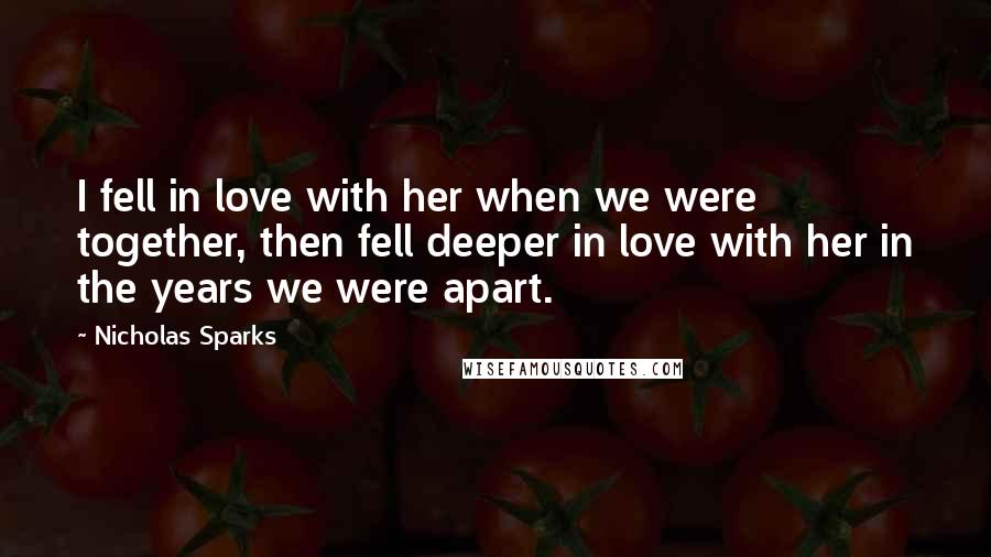 Nicholas Sparks Quotes: I fell in love with her when we were together, then fell deeper in love with her in the years we were apart.